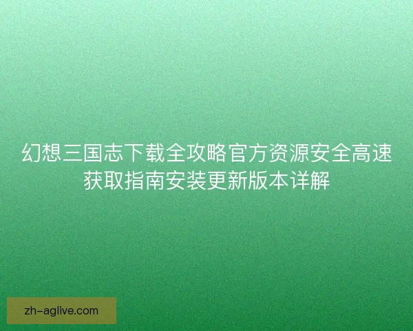 幻想三国志下载全攻略官方资源安全高速获取指南安装更新版本详解 幻想三国志下载全攻略官方资源安全高速获取指南安装更新版本详解