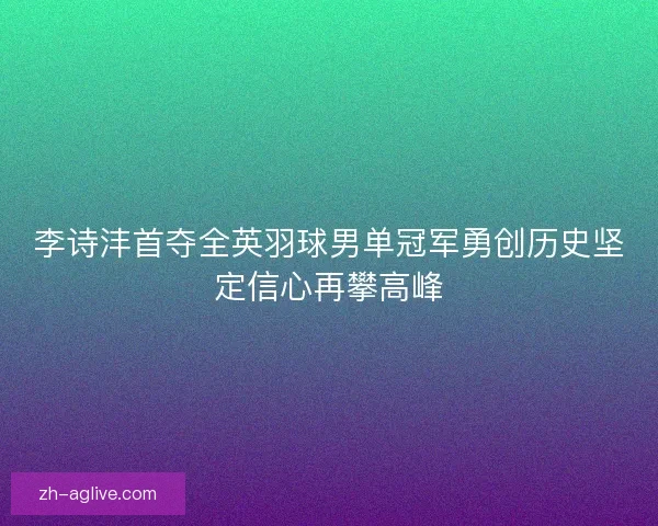 李诗沣首夺全英羽球男单冠军勇创历史坚定信心再攀高峰 李诗沣首夺全英羽球男单冠军勇创历史坚定信心再攀高峰