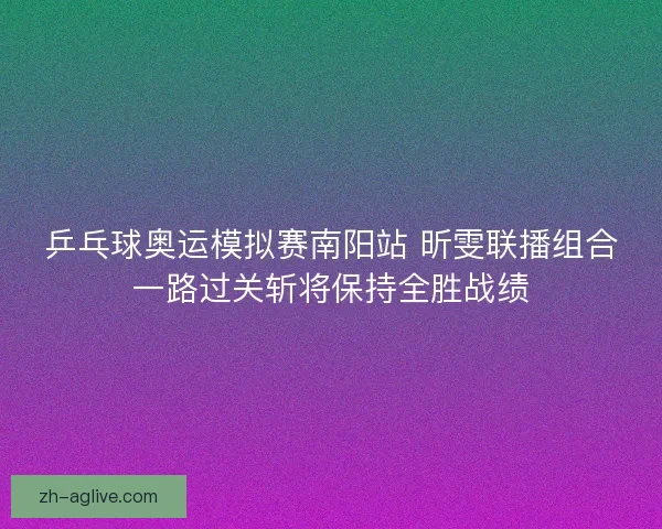 乒乓球奥运模拟赛南阳站 昕雯联播组合一路过关斩将保持全胜战绩