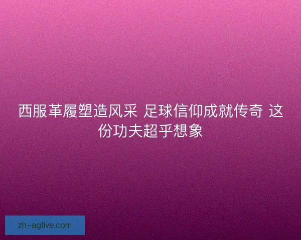 西服革履塑造风采 足球信仰成就传奇 这份功夫超乎想象