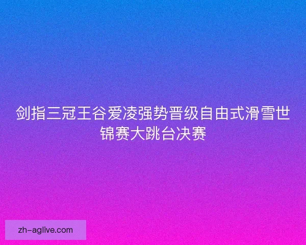 剑指三冠王谷爱凌强势晋级自由式滑雪世锦赛大跳台决赛