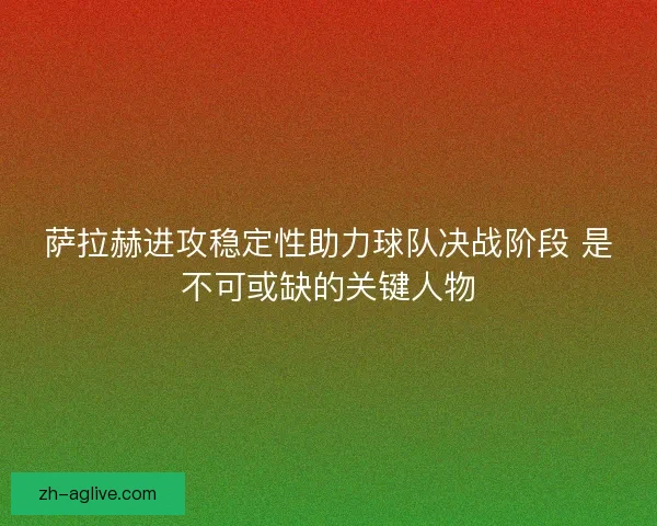 萨拉赫进攻稳定性助力球队决战阶段 是不可或缺的关键人物