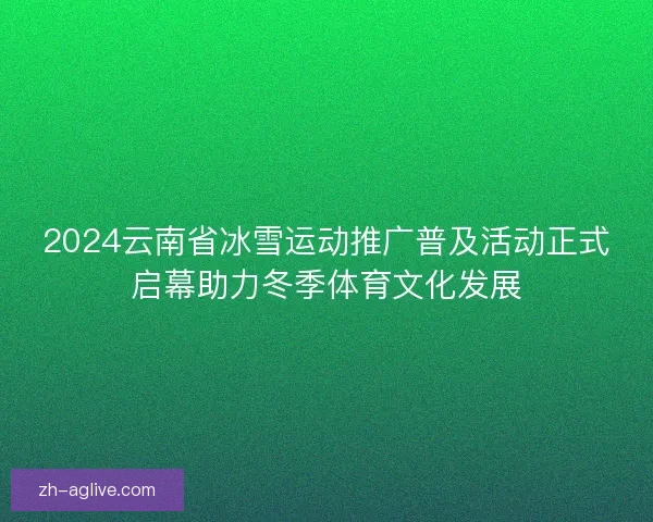 2024云南省冰雪运动推广普及活动正式启幕助力冬季体育文化发展 2024云南省冰雪运动推广普及活动正式启幕助力冬季体育文化发展