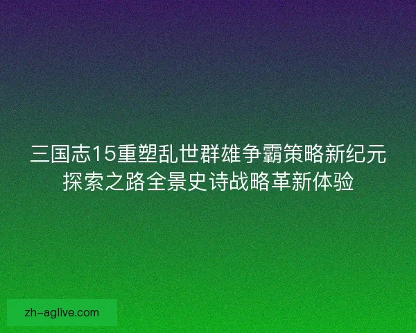 三国志15重塑乱世群雄争霸策略新纪元探索之路全景史诗战略革新体验 三国志15重塑乱世群雄争霸策略新纪元探索之路全景史诗战略革新体验