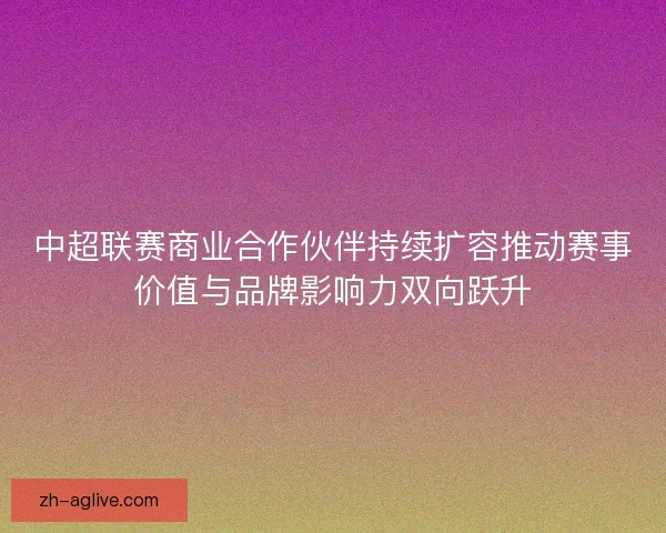 中超联赛商业合作伙伴持续扩容推动赛事价值与品牌影响力双向跃升 中超联赛商业合作伙伴持续扩容推动赛事价值与品牌影响力双向跃升