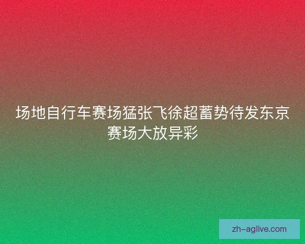 场地自行车赛场猛张飞徐超蓄势待发东京赛场大放异彩
