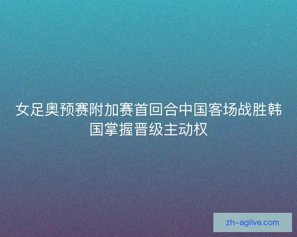 女足奥预赛附加赛首回合中国客场战胜韩国掌握晋级主动权