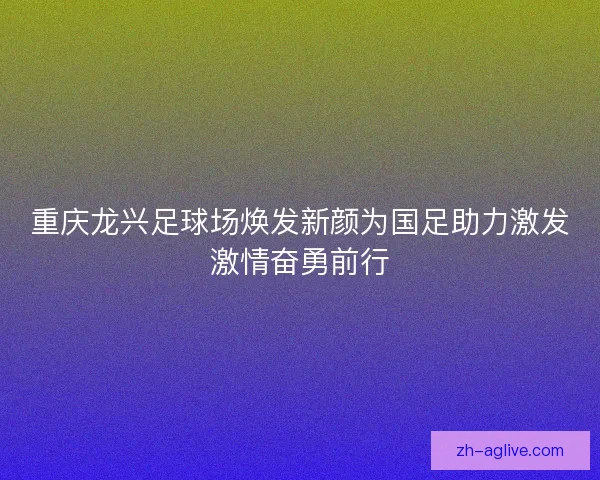 重庆龙兴足球场焕发新颜为国足助力激发激情奋勇前行