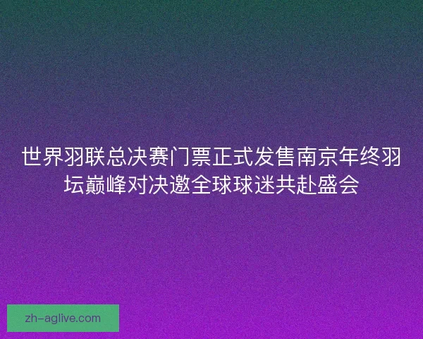 世界羽联总决赛门票正式发售南京年终羽坛巅峰对决邀全球球迷共赴盛会