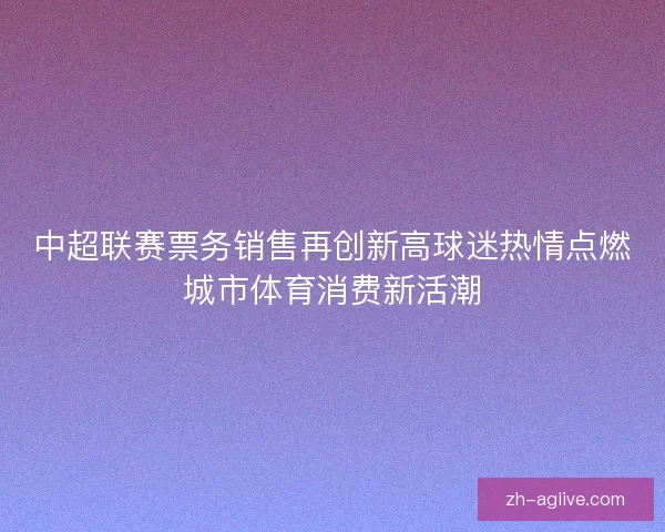 中超联赛票务销售再创新高球迷热情点燃城市体育消费新活潮