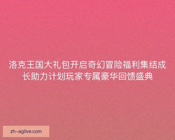 洛克王国大礼包开启奇幻冒险福利集结成长助力计划玩家专属豪华回馈盛典